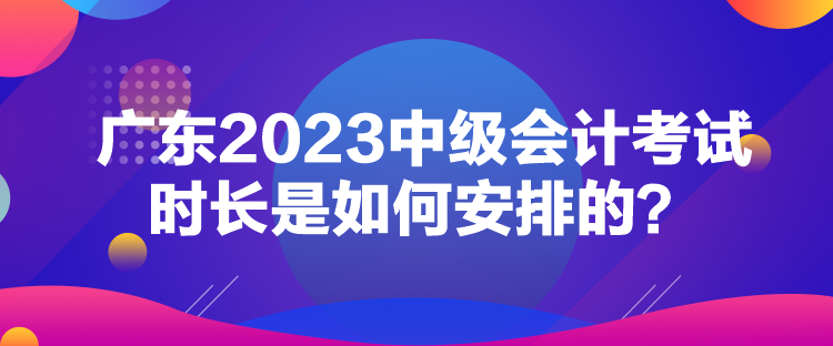 广东2023中级会计考试时长是如何安排的？