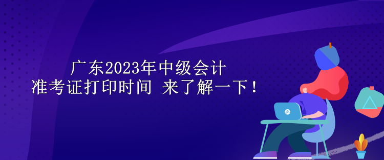 广东2023年中级会计准考证打印时间 来了解一下！