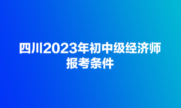四川2023年初中级经济师报考条件