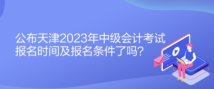 公布天津2023年中级会计考试报名时间及报名条件了吗？