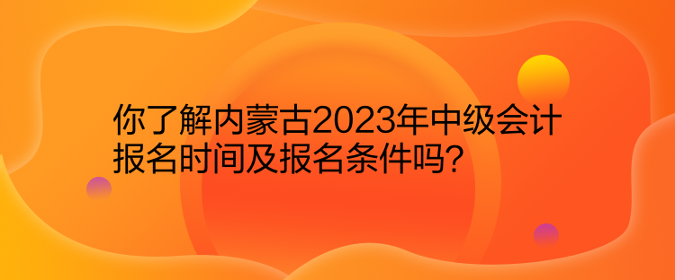 你了解内蒙古2023年中级会计报名时间及报名条件吗？