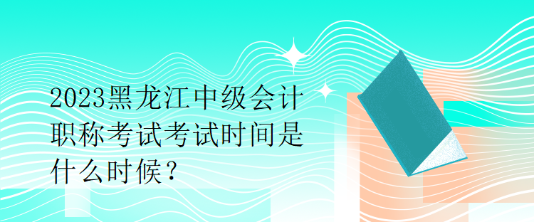 2023黑龙江中级会计职称考试考试时间是什么时候？
