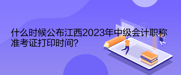 什么时候公布江西2023年中级会计职称准考证打印时间？