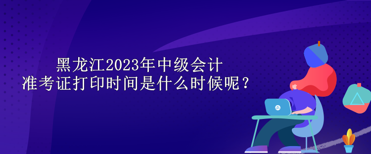 黑龙江2023年中级会计准考证打印时间是什么时候呢？
