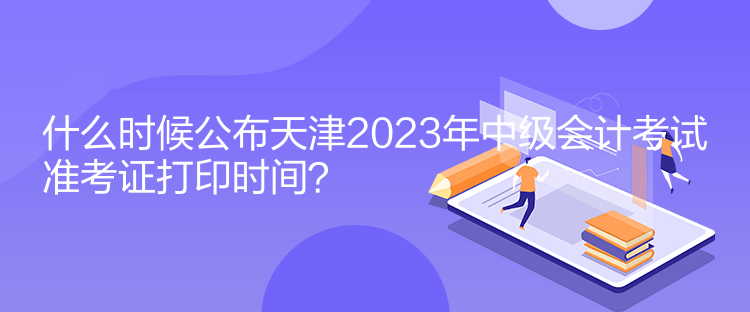什么时候公布天津2023年中级会计考试准考证打印时间？