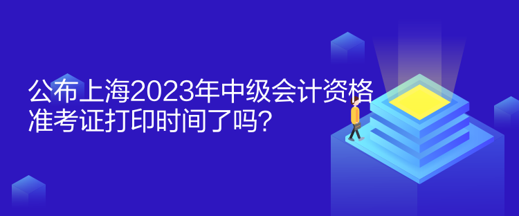 公布上海2023年中级会计资格准考证打印时间了吗？