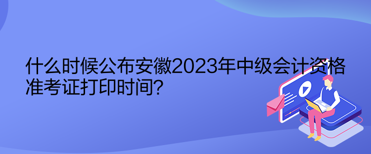 什么时候公布安徽2023年中级会计资格准考证打印时间？