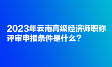 2023年云南高级经济师职称评审申报条件是什么？