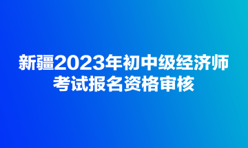 新疆2023年初中级经济师考试报名资格审核