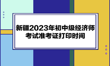 新疆2023年初中级经济师考试准考证打印时间