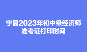 宁夏2023年初中级经济师准考证打印时间