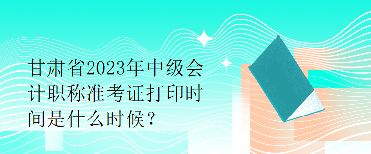 甘肃省2023年中级会计职称准考证打印时间是什么时候？