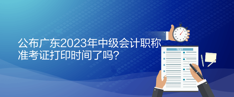 公布广东2023年中级会计职称准考证打印时间了吗？
