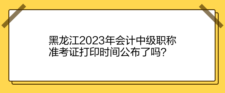 黑龙江2023年会计中级职称准考证打印时间公布了吗？