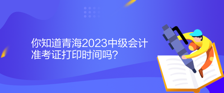 你知道青海2023中级会计准考证打印时间吗？