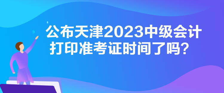 公布天津2023中级会计打印准考证时间了吗？
