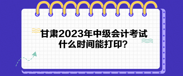 甘肃2023年中级会计考试什么时间能打印？