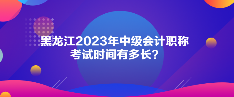 黑龙江2023年中级会计职称考试时间有多长？