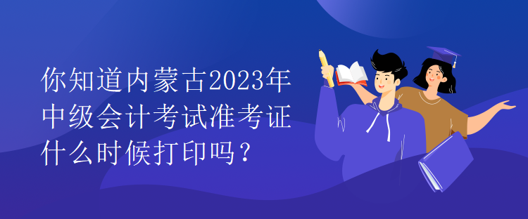 你知道内蒙古2023年中级会计考试准考证什么时候打印吗？