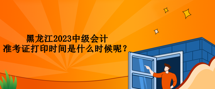 黑龙江2023中级会计准考证打印时间是什么时候呢？