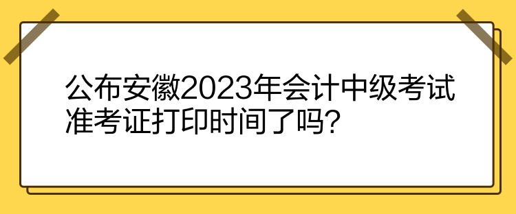 公布安徽2023年会计中级考试准考证打印时间了吗？