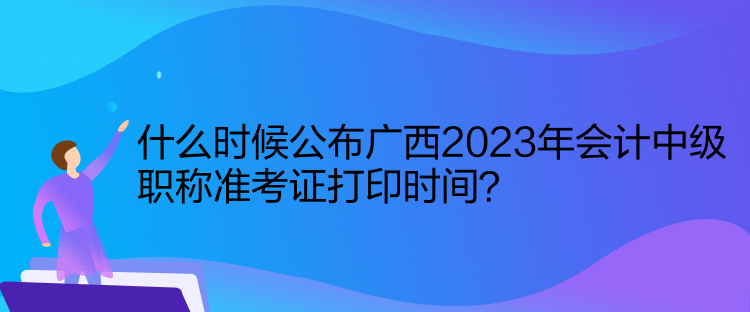 什么时候公布广西2023年会计中级职称准考证打印时间？