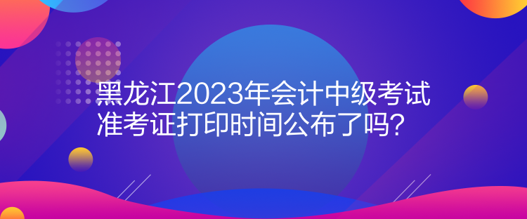黑龙江2023年会计中级考试准考证打印时间公布了吗？