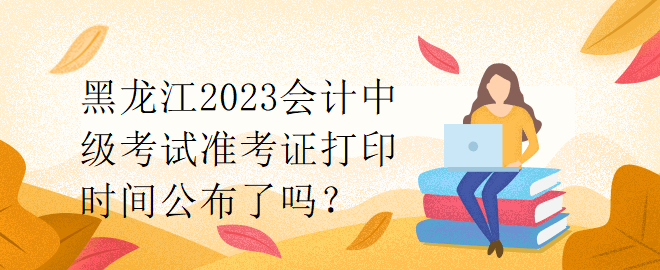 黑龙江2023会计中级考试准考证打印时间公布了吗？