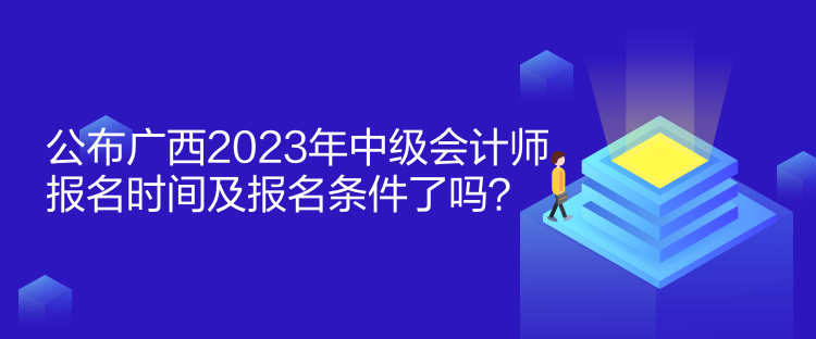 公布广西2023年中级会计师报名时间及报名条件了吗？