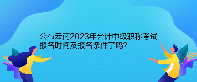 公布云南2023年会计中级职称考试报名时间及报名条件了吗？