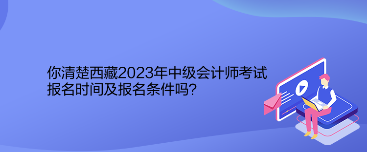 你清楚西藏2023年中级会计师考试报名时间及报名条件吗？