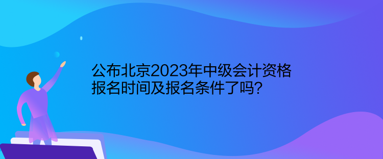 公布北京2023年中级会计资格报名时间及报名条件了吗？