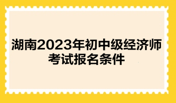 湖南2023年初中级经济师考试报名条件