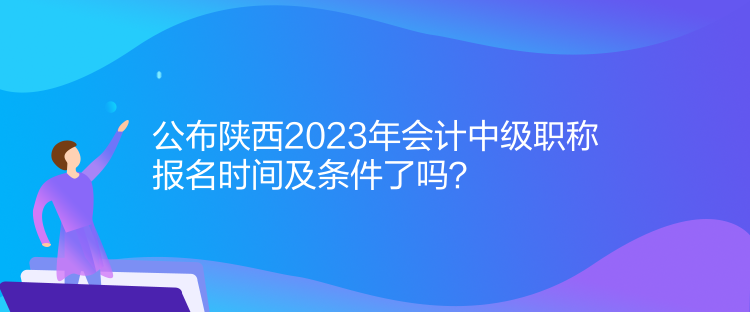 公布陕西2023年会计中级职称报名时间及条件了吗？