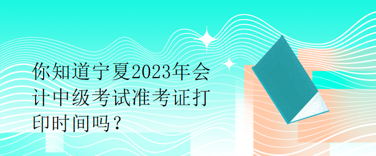 你知道宁夏2023年会计中级考试准考证打印时间吗？