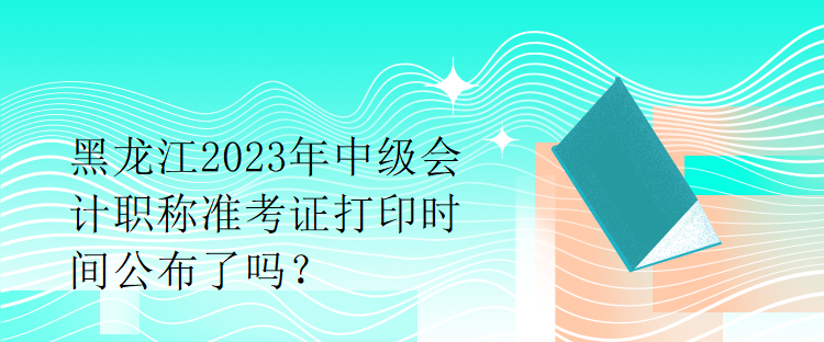 黑龙江2023年中级会计职称准考证打印时间公布了吗？1