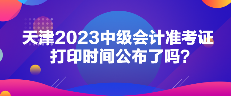 天津2023中级会计准考证打印时间公布了吗？