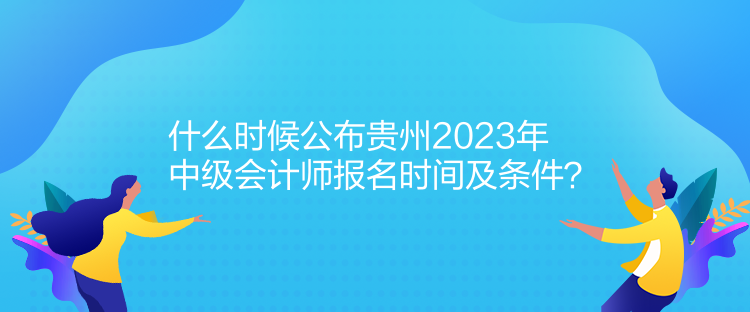 什么时候公布贵州2023年中级会计师报名时间及条件？
