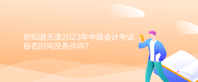 你知道天津2023年中级会计考试报名时间及条件吗？