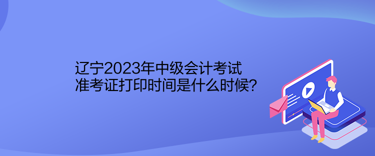 辽宁2023年中级会计考试准考证打印时间是什么时候？