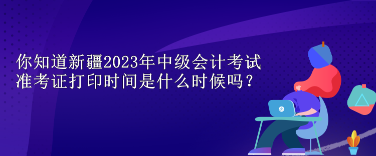 你知道新疆2023年中级会计考试准考证打印时间是什么时候吗？