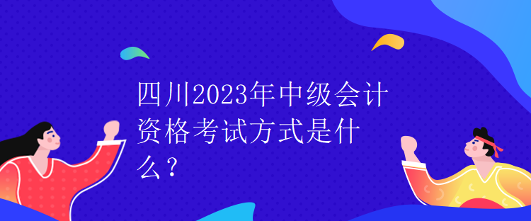 四川2023年中级会计资格考试方式是什么？