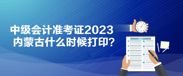 中级会计准考证2023内蒙古什么时候打印？