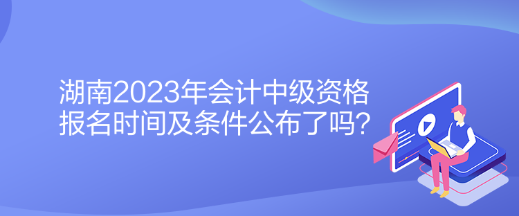 湖南2023年会计中级资格报名时间及条件公布了吗？