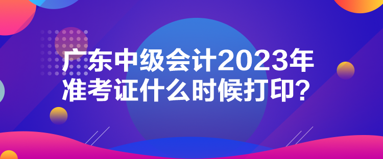 广东中级会计2023年准考证什么时候打印？