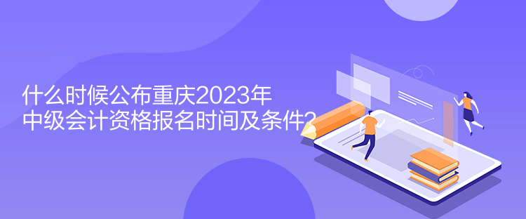什么时候公布重庆2023年中级会计资格报名时间及条件？