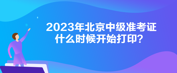2023年北京中级准考证什么时候开始打印？
