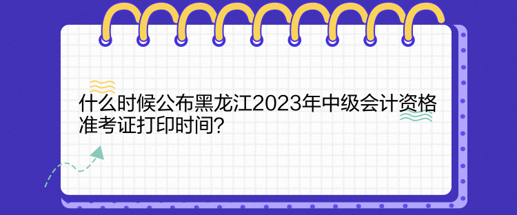 什么时候公布黑龙江2023年中级会计资格准考证打印时间？