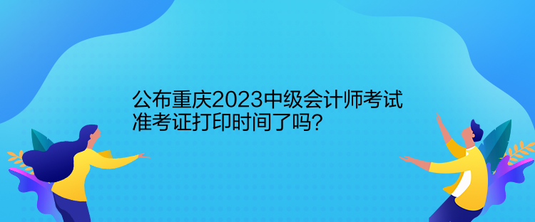 公布重庆2023中级会计师考试准考证打印时间了吗？