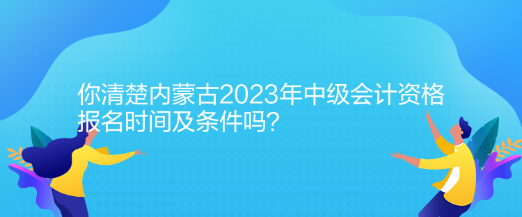 你清楚内蒙古2023年中级会计资格报名时间及条件吗？
